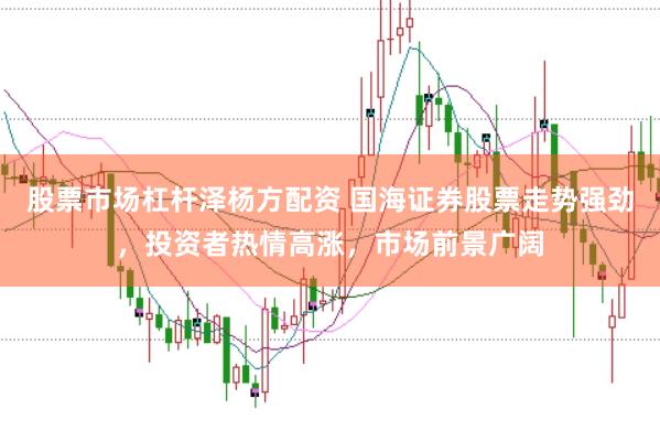 股票市场杠杆泽杨方配资 国海证券股票走势强劲，投资者热情高涨，市场前景广阔