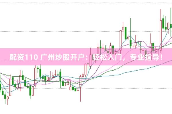 配资110 广州炒股开户：轻松入门，专业指导！