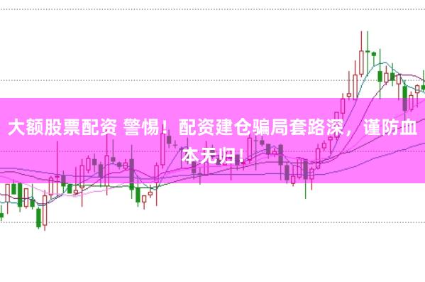 大额股票配资 警惕！配资建仓骗局套路深，谨防血本无归！