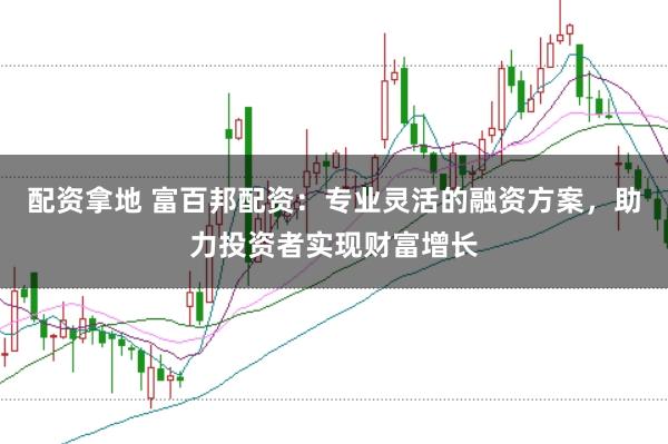 配资拿地 富百邦配资：专业灵活的融资方案，助力投资者实现财富增长