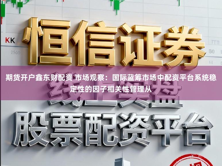 期货开户鑫东财配资 市场观察：国际蓝筹市场中配资平台系统稳定性的因子相关性管理从