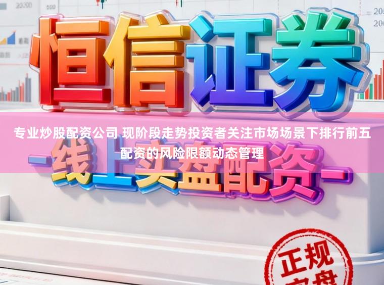专业炒股配资公司 现阶段走势投资者关注市场场景下排行前五配资的风险限额动态管理